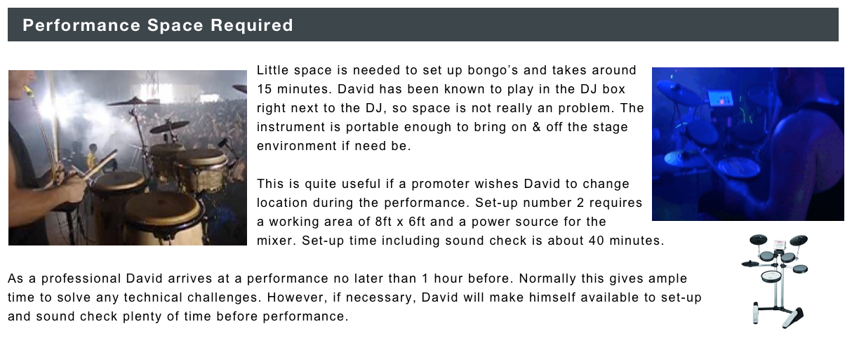 ￼

￼Little space is needed to set up bongo’s and takes around 15 minutes. ￼David has been known to play in the DJ box right next to the DJ, so space is not really an problem. The instrument is portable enough to bring on & off the stage environment if need be. 

This is quite useful if a promoter wishes David to change location during the performance. Set-up number 2 requires a working area of 8ft x 6ft and a power source for the mixer. Set-up time including sound check is about 40 minutes.￼

As a professional David arrives at a performance no later than 1 hour before. Normally this gives ample time to solve any technical challenges. However, if necessary, David will make himself available to set-up and sound check plenty of time before performance. 
